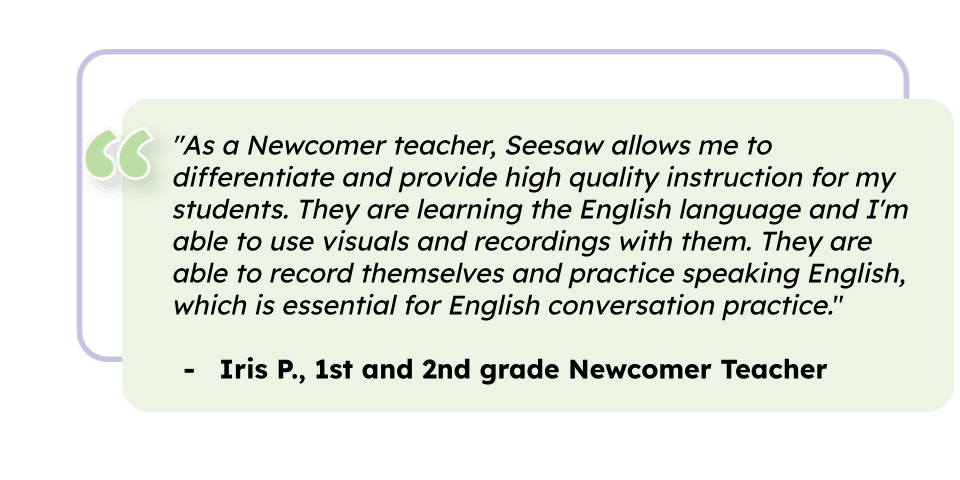 "As a Newcomer teacher, Seesaw allows me to differentiate and provide high quality instruction for my students. They are learning the English language and I'm able to use visuals and recordings with them. They are able to record themselves and practice speaking English, which is essential for English conversation practice." Iris P., 1st and 2nd grade Newcomer Teacher